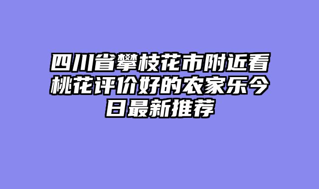 四川省攀枝花市附近看桃花评价好的农家乐今日最新推荐
