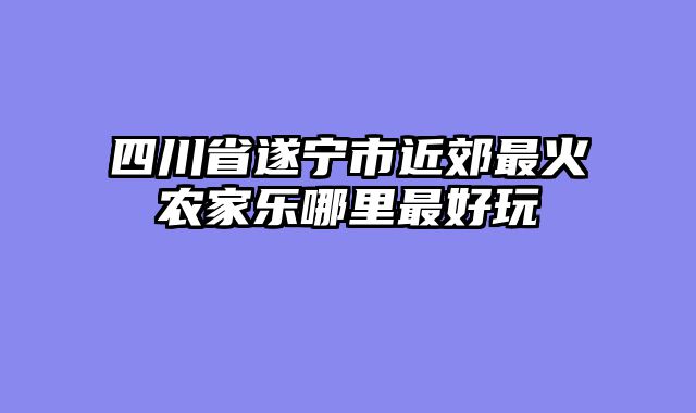 四川省遂宁市近郊最火农家乐哪里最好玩