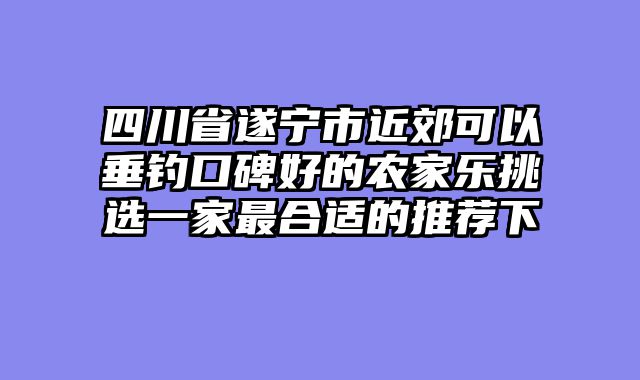 四川省遂宁市近郊可以垂钓口碑好的农家乐挑选一家最合适的推荐下