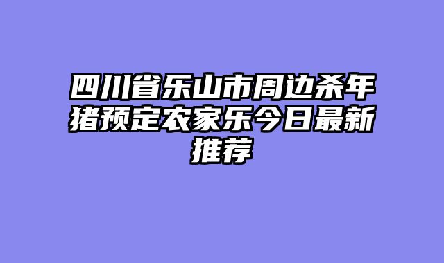 四川省乐山市周边杀年猪预定农家乐今日最新推荐