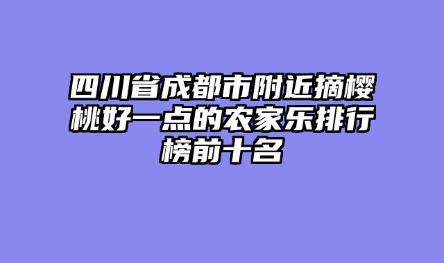 四川省成都市附近摘樱桃好一点的农家乐排行榜前十名