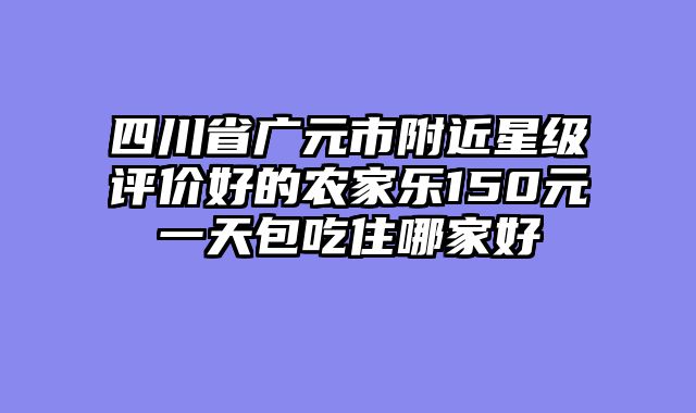 四川省广元市附近星级评价好的农家乐150元一天包吃住哪家好