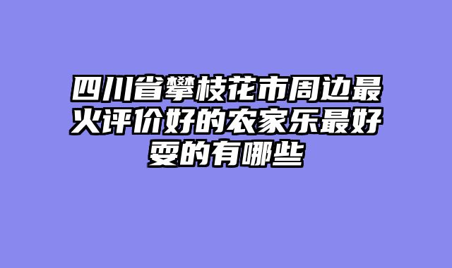 四川省攀枝花市周边最火评价好的农家乐最好耍的有哪些