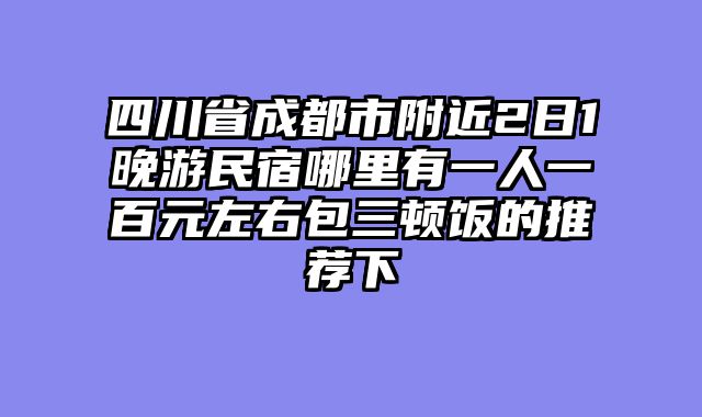 四川省成都市附近2日1晚游民宿哪里有一人一百元左右包三顿饭的推荐下
