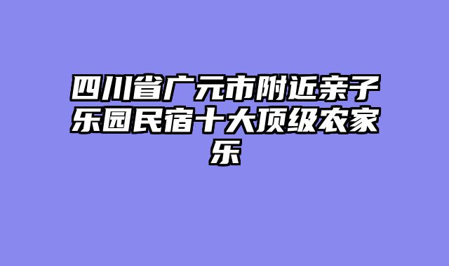 四川省广元市附近亲子乐园民宿十大顶级农家乐