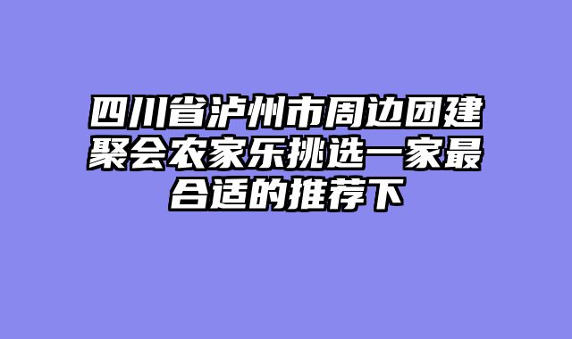 四川省泸州市周边团建聚会农家乐挑选一家最合适的推荐下