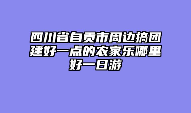 四川省自贡市周边搞团建好一点的农家乐哪里好一日游