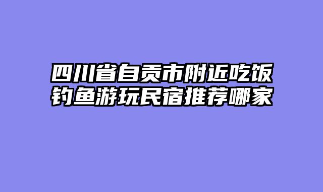 四川省自贡市附近吃饭钓鱼游玩民宿推荐哪家