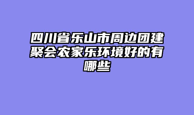 四川省乐山市周边团建聚会农家乐环境好的有哪些