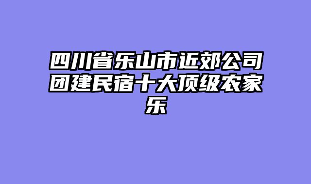 四川省乐山市近郊公司团建民宿十大顶级农家乐