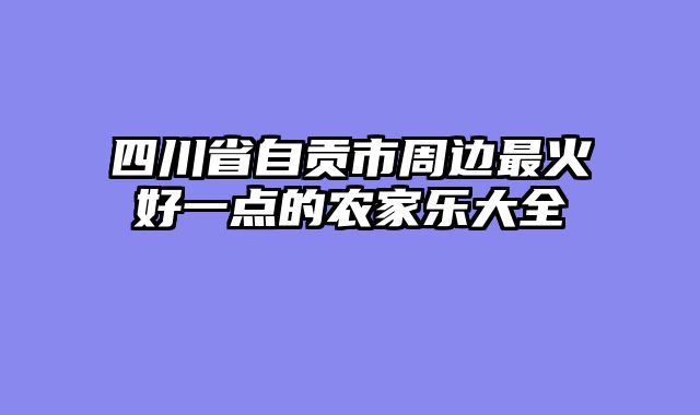 四川省自贡市周边最火好一点的农家乐大全
