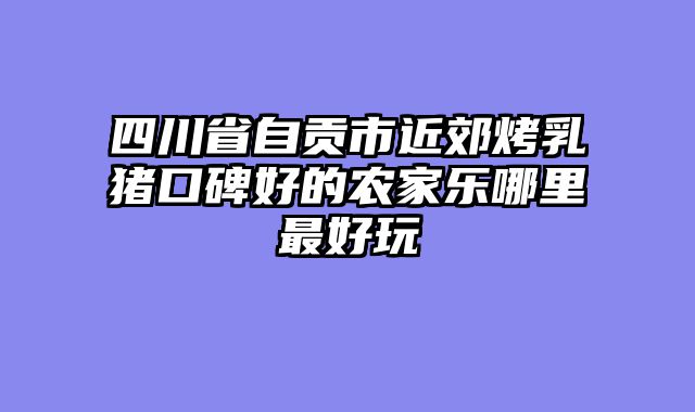 四川省自贡市近郊烤乳猪口碑好的农家乐哪里最好玩