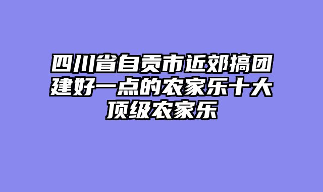 四川省自贡市近郊搞团建好一点的农家乐十大顶级农家乐