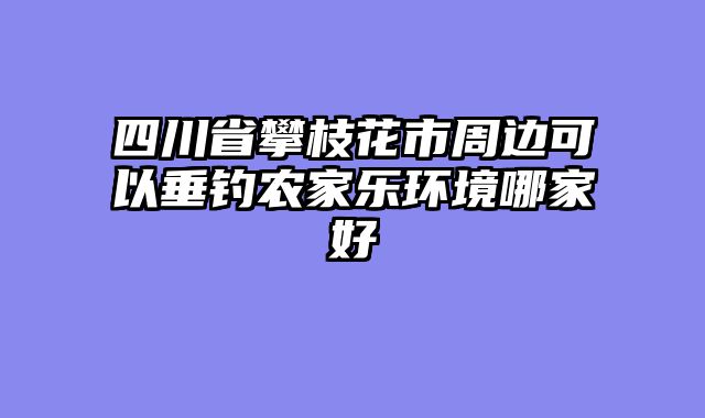 四川省攀枝花市周边可以垂钓农家乐环境哪家好