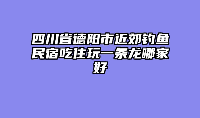 四川省德阳市近郊钓鱼民宿吃住玩一条龙哪家好