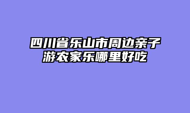 四川省乐山市周边亲子游农家乐哪里好吃