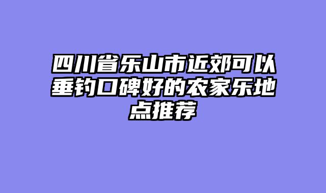 四川省乐山市近郊可以垂钓口碑好的农家乐地点推荐