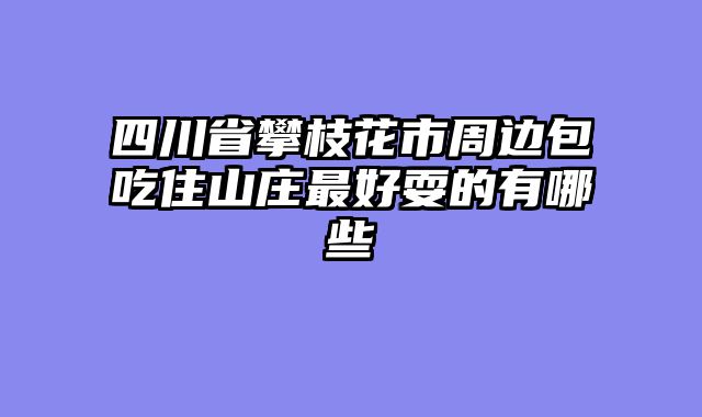四川省攀枝花市周边包吃住山庄最好耍的有哪些