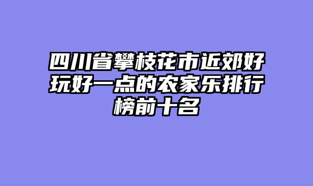 四川省攀枝花市近郊好玩好一点的农家乐排行榜前十名