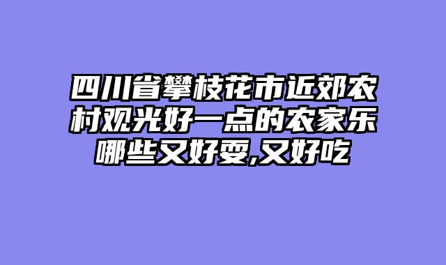 四川省攀枝花市近郊农村观光好一点的农家乐哪些又好耍,又好吃