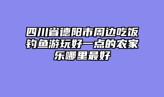 四川省德阳市周边吃饭钓鱼游玩好一点的农家乐哪里最好