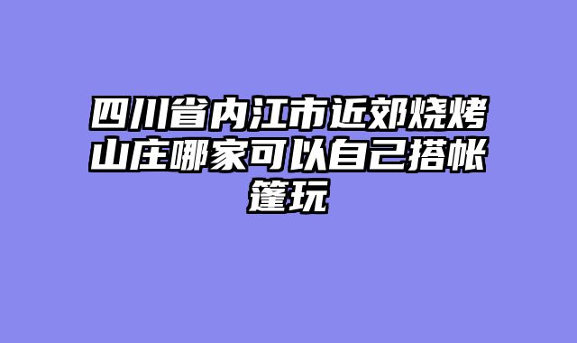 四川省内江市近郊烧烤山庄哪家可以自己搭帐篷玩