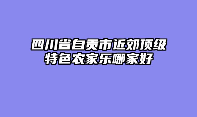 四川省自贡市近郊顶级特色农家乐哪家好