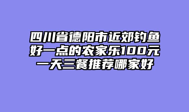 四川省德阳市近郊钓鱼好一点的农家乐100元一天三餐推荐哪家好