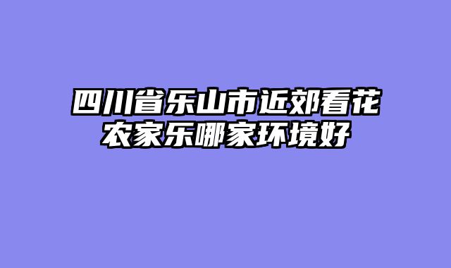 四川省乐山市近郊看花农家乐哪家环境好
