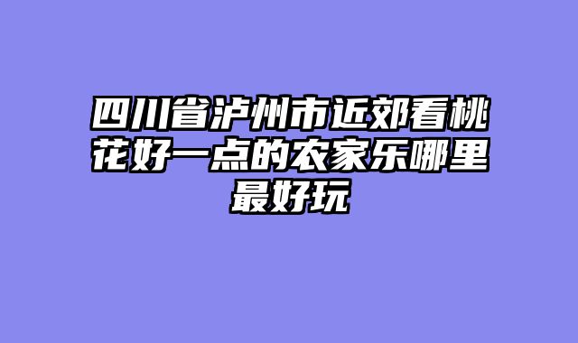 四川省泸州市近郊看桃花好一点的农家乐哪里最好玩