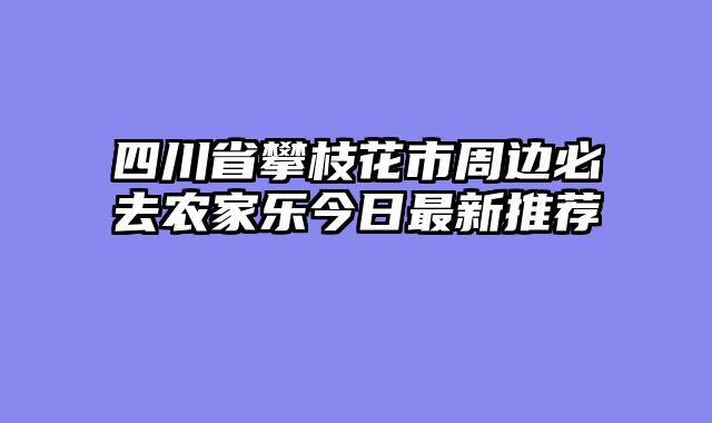 四川省攀枝花市周边必去农家乐今日最新推荐