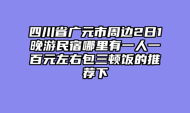 四川省广元市周边2日1晚游民宿哪里有一人一百元左右包三顿饭的推荐下