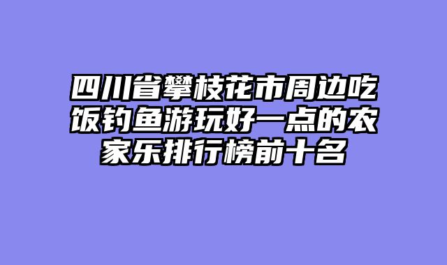 四川省攀枝花市周边吃饭钓鱼游玩好一点的农家乐排行榜前十名