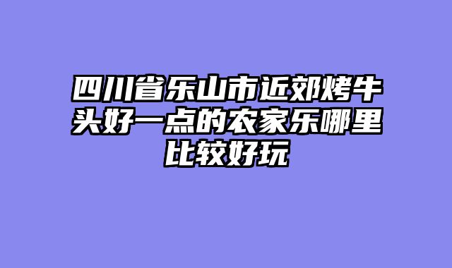 四川省乐山市近郊烤牛头好一点的农家乐哪里比较好玩