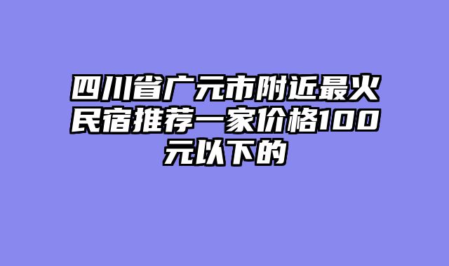 四川省广元市附近最火民宿推荐一家价格100元以下的