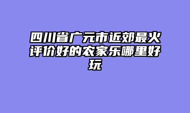 四川省广元市近郊最火评价好的农家乐哪里好玩