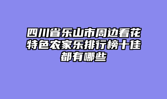 四川省乐山市周边看花特色农家乐排行榜十佳都有哪些