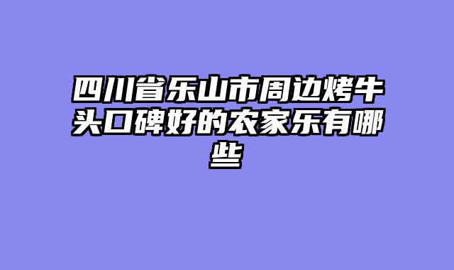 四川省乐山市周边烤牛头口碑好的农家乐有哪些