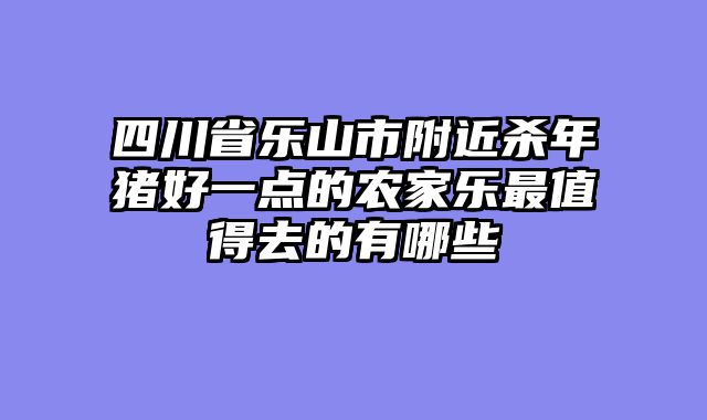 四川省乐山市附近杀年猪好一点的农家乐最值得去的有哪些