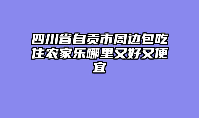 四川省自贡市周边包吃住农家乐哪里又好又便宜