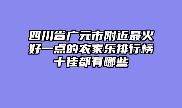 四川省广元市附近最火好一点的农家乐排行榜十佳都有哪些