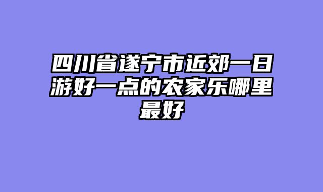 四川省遂宁市近郊一日游好一点的农家乐哪里最好