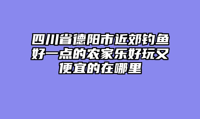 四川省德阳市近郊钓鱼好一点的农家乐好玩又便宜的在哪里