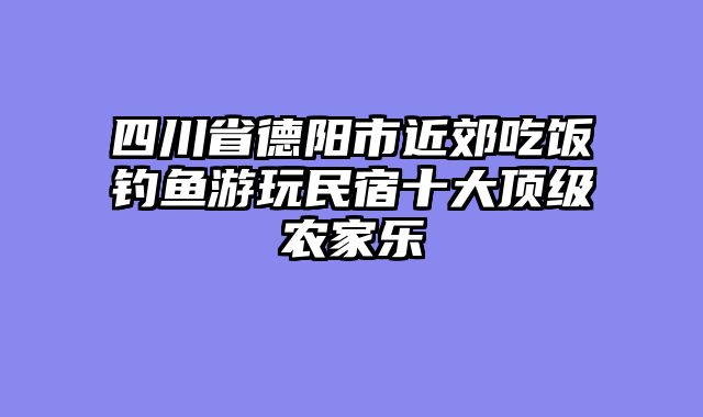 四川省德阳市近郊吃饭钓鱼游玩民宿十大顶级农家乐