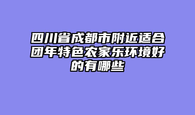 四川省成都市附近适合团年特色农家乐环境好的有哪些