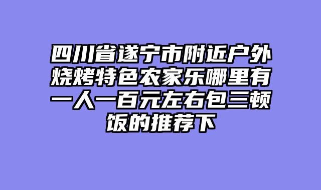 四川省遂宁市附近户外烧烤特色农家乐哪里有一人一百元左右包三顿饭的推荐下