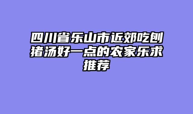 四川省乐山市近郊吃刨猪汤好一点的农家乐求推荐