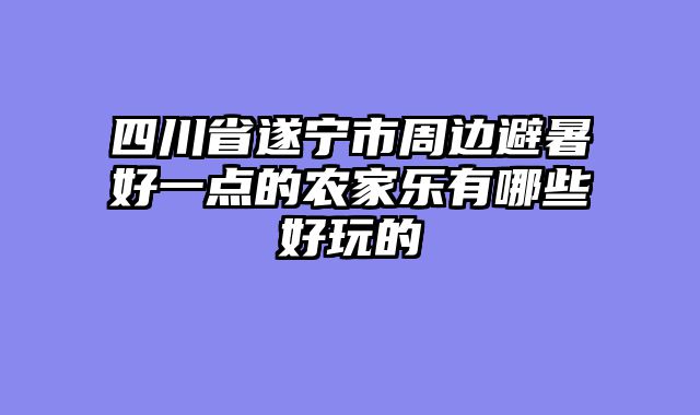 四川省遂宁市周边避暑好一点的农家乐有哪些好玩的