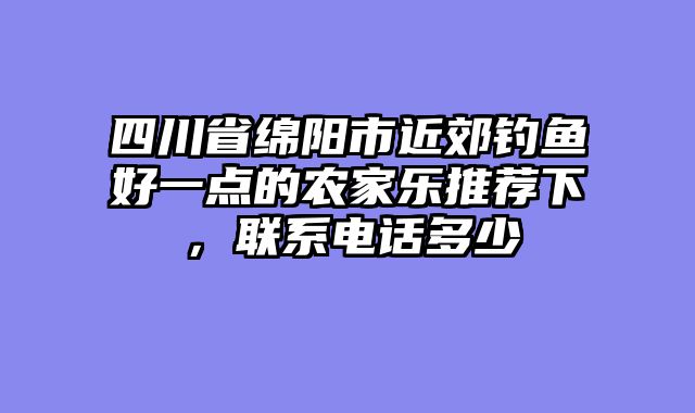 四川省绵阳市近郊钓鱼好一点的农家乐推荐下,联系电话多少