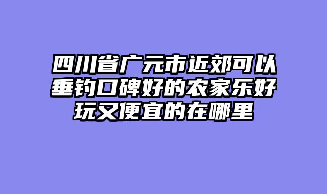 四川省广元市近郊可以垂钓口碑好的农家乐好玩又便宜的在哪里
